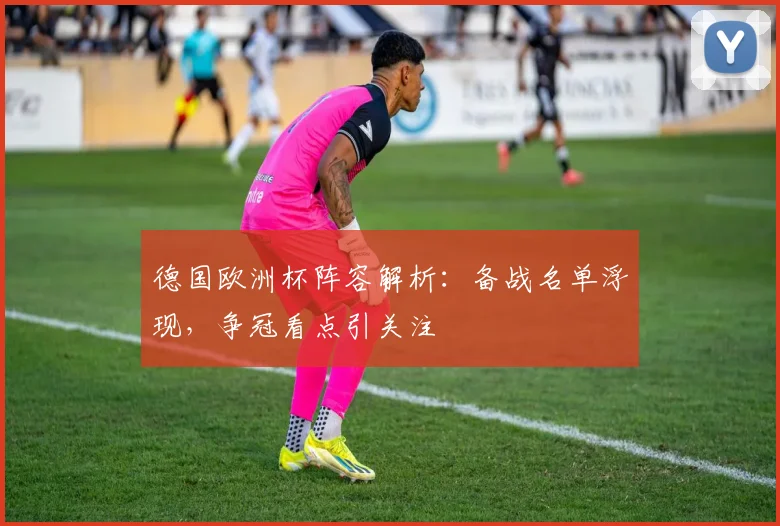 德国欧洲杯阵容解析：备战名单浮现，争冠看点引关注