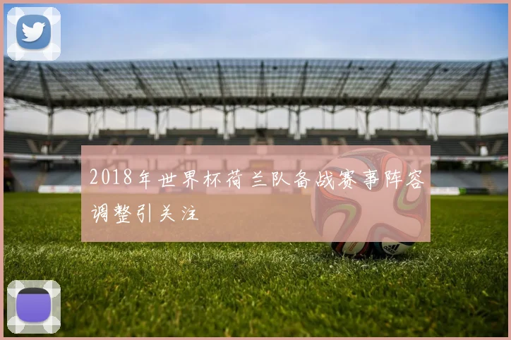 2018年世界杯荷兰队备战赛事阵容调整引关注